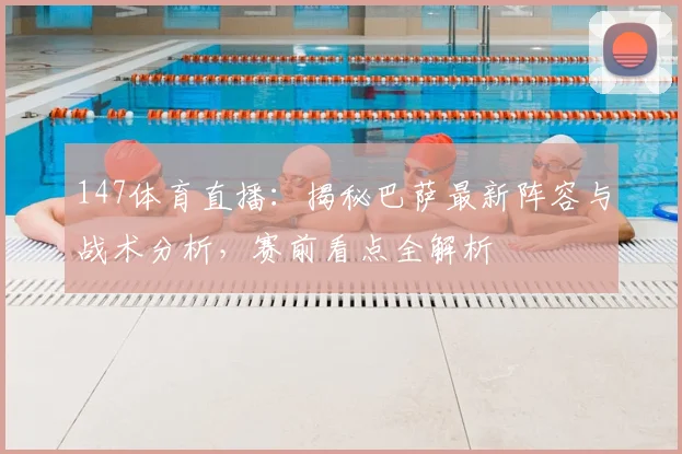147体育直播：揭秘巴萨最新阵容与战术分析，赛前看点全解析
