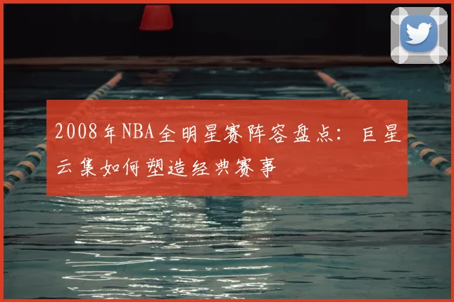 2008年NBA全明星赛阵容盘点：巨星云集如何塑造经典赛事