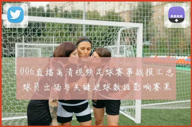 006直播高清视频足球赛事战报汇总 球员出场与关键进球数据影响赛果分析