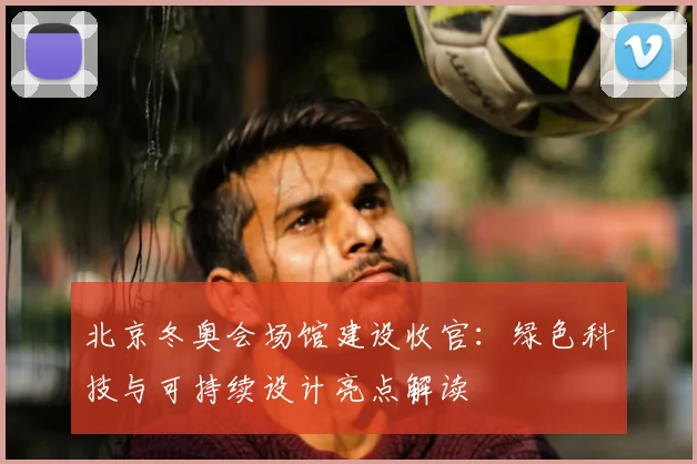 北京冬奥会场馆建设收官：绿色科技与可持续设计亮点解读