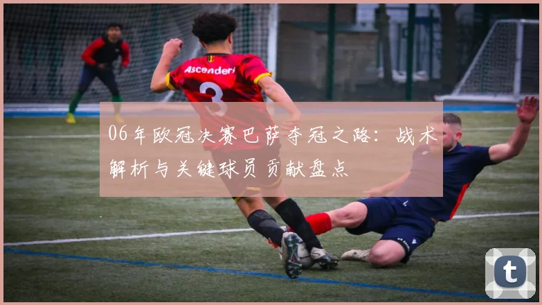 06年欧冠决赛巴萨夺冠之路：战术解析与关键球员贡献盘点
