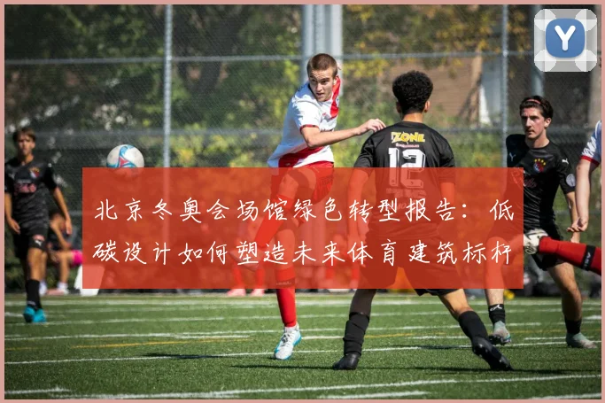 北京冬奥会场馆绿色转型报告：低碳设计如何塑造未来体育建筑标杆