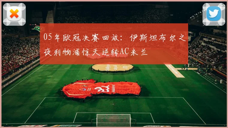 05年欧冠决赛回放：伊斯坦布尔之夜利物浦惊天逆转AC米兰