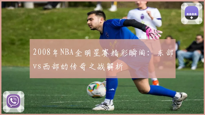 2008年NBA全明星赛精彩瞬间：东部vs西部的传奇之战解析