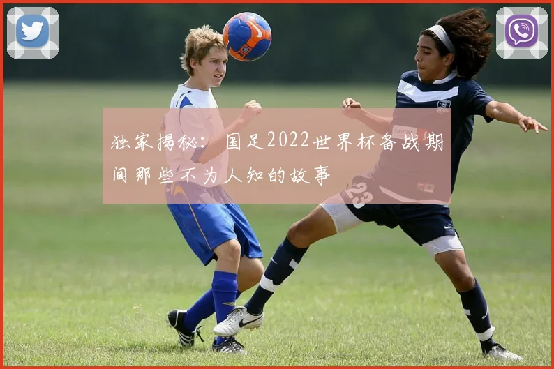 独家揭秘：国足2022世界杯备战期间那些不为人知的故事