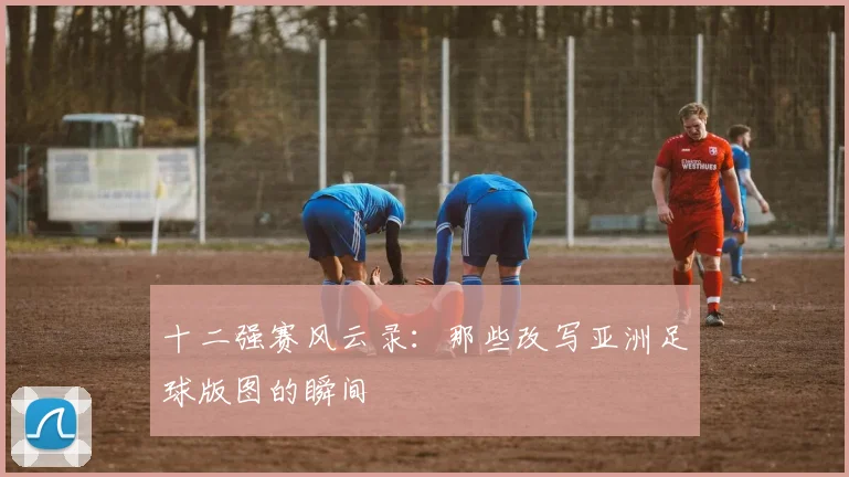 十二强赛风云录：那些改写亚洲足球版图的瞬间