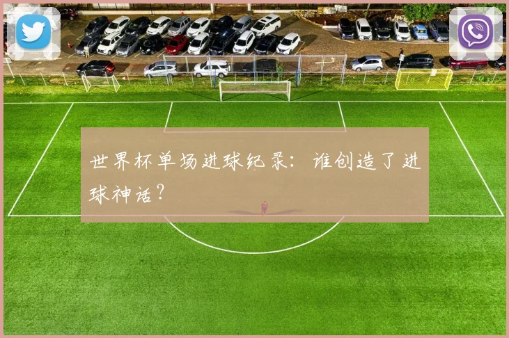 世界杯单场进球纪录：谁创造了进球神话？