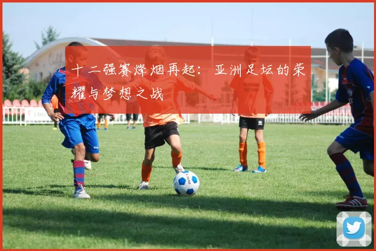 十二强赛烽烟再起：亚洲足坛的荣耀与梦想之战