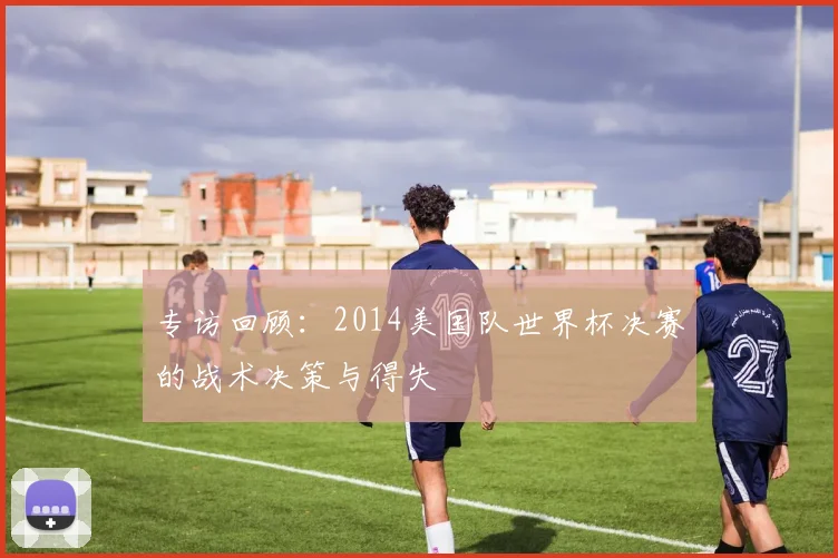 专访回顾：2014美国队世界杯决赛的战术决策与得失