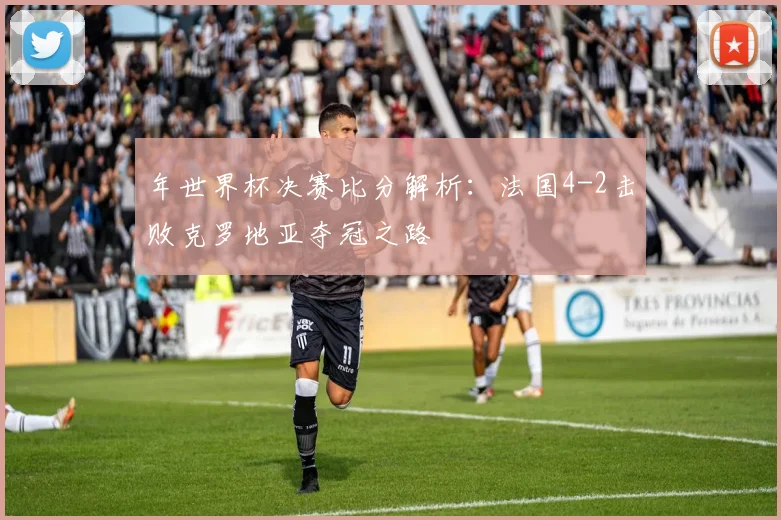 年世界杯决赛比分解析:法国4-2击败克罗地亚夺冠之路