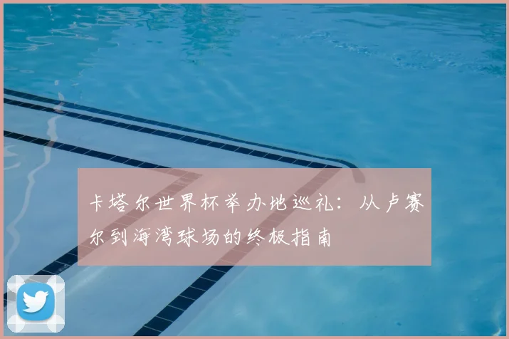 卡塔尔世界杯举办地巡礼：从卢赛尔到海湾球场的终极指南