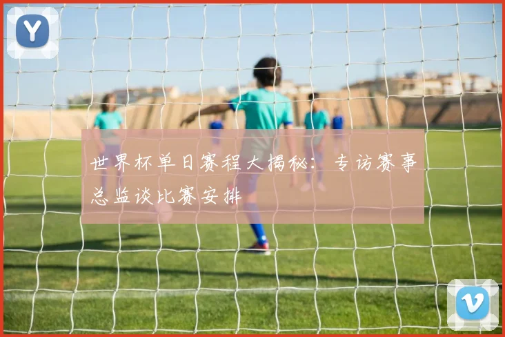世界杯单日赛程大揭秘：专访赛事总监谈比赛安排