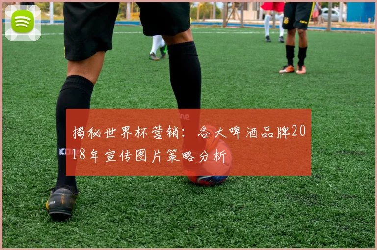 揭秘世界杯营销：各大啤酒品牌2018年宣传图片策略分析