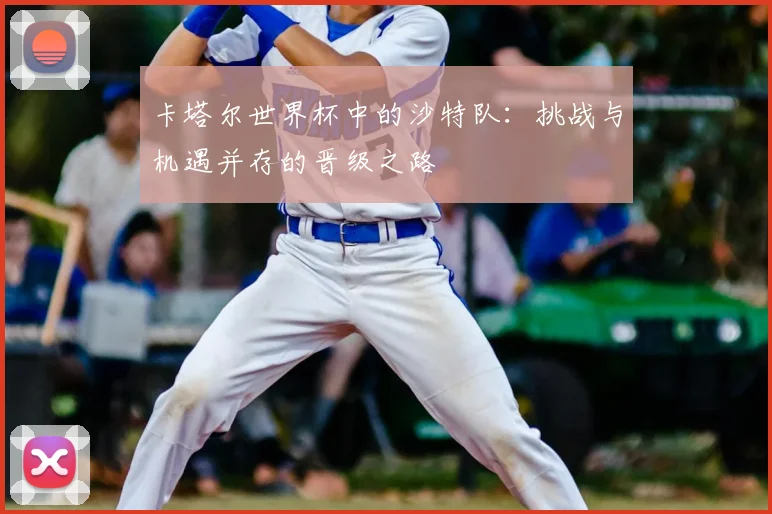 卡塔尔世界杯中的沙特队：挑战与机遇并存的晋级之路