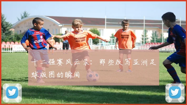 十二强赛风云录：那些改写亚洲足球版图的瞬间