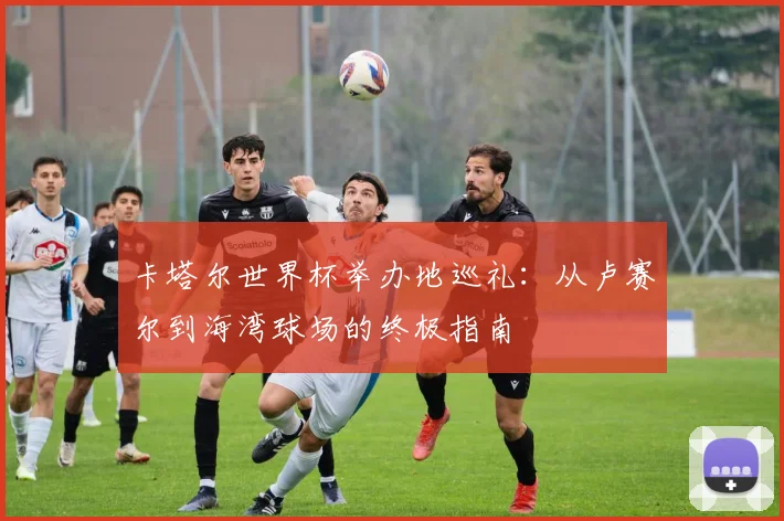 卡塔尔世界杯举办地巡礼：从卢赛尔到海湾球场的终极指南